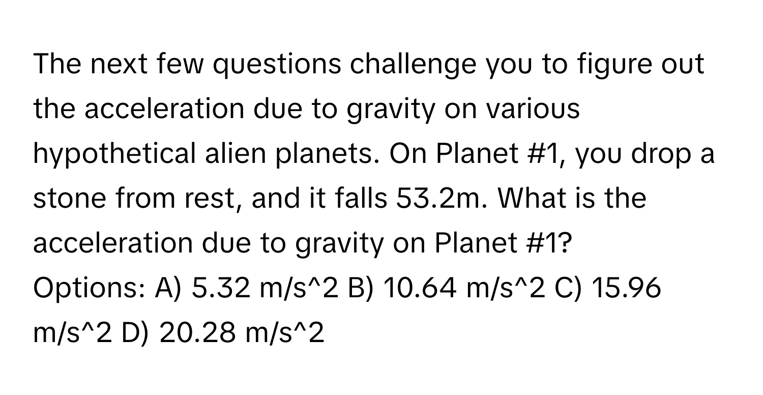 The next few questions challenge you to figure out the acceleration due to gravity on various hypothetical alien planets. On Planet #1, you drop a stone from rest, and it falls 53.2m. What is the acceleration due to gravity on Planet #1?

Options: A) 5.32 m/s^2 B) 10.64 m/s^2 C) 15.96 m/s^2 D) 20.28 m/s^2