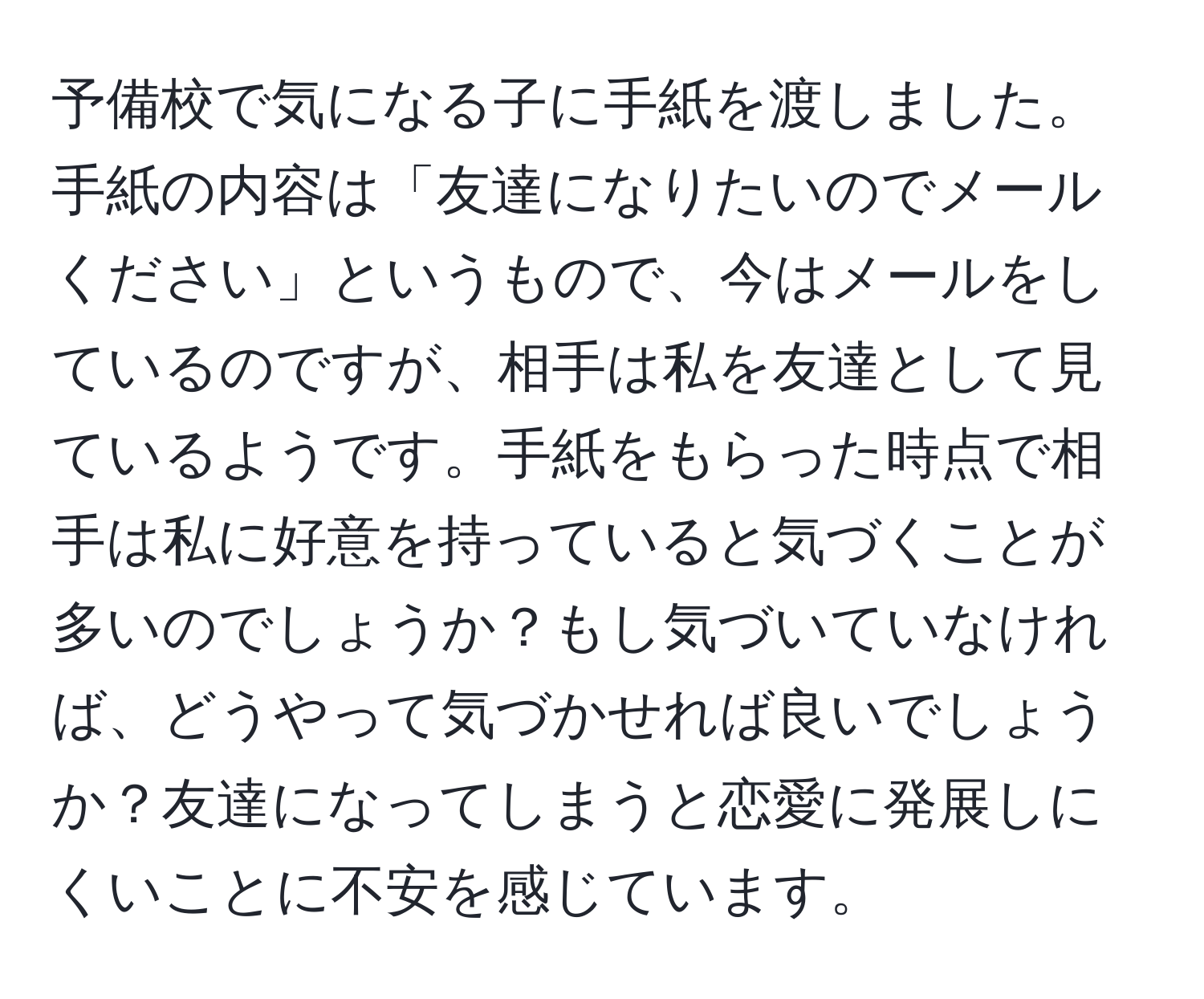 予備校で気になる子に手紙を渡しました。手紙の内容は「友達になりたいのでメールください」というもので、今はメールをしているのですが、相手は私を友達として見ているようです。手紙をもらった時点で相手は私に好意を持っていると気づくことが多いのでしょうか？もし気づいていなければ、どうやって気づかせれば良いでしょうか？友達になってしまうと恋愛に発展しにくいことに不安を感じています。