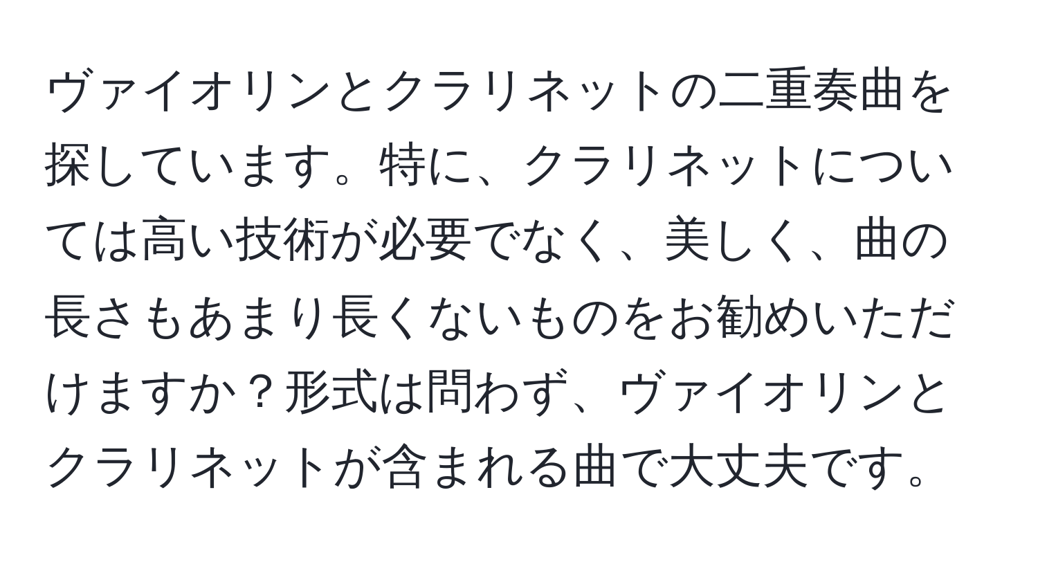 ヴァイオリンとクラリネットの二重奏曲を探しています。特に、クラリネットについては高い技術が必要でなく、美しく、曲の長さもあまり長くないものをお勧めいただけますか？形式は問わず、ヴァイオリンとクラリネットが含まれる曲で大丈夫です。