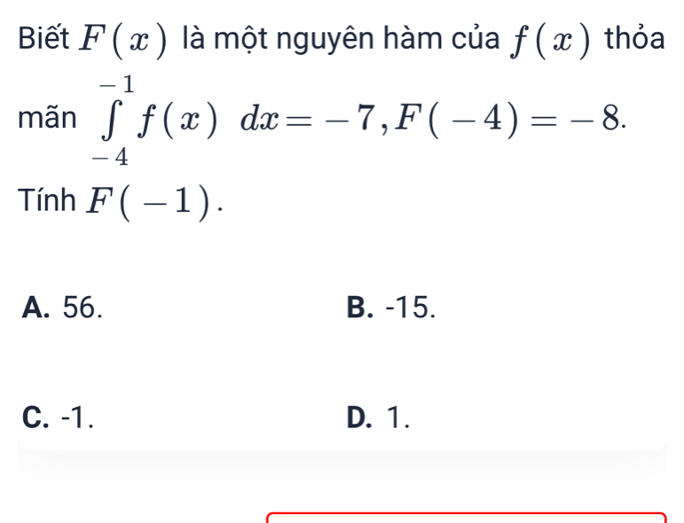 Biết F(x) là một nguyên hàm của f(x) thỏa
mãn ∈tlimits _(-4)^(-1)f(x)dx=-7, F(-4)=-8. 
Tính F(-1).
A. 56. B. -15.
C. -1. D. 1.