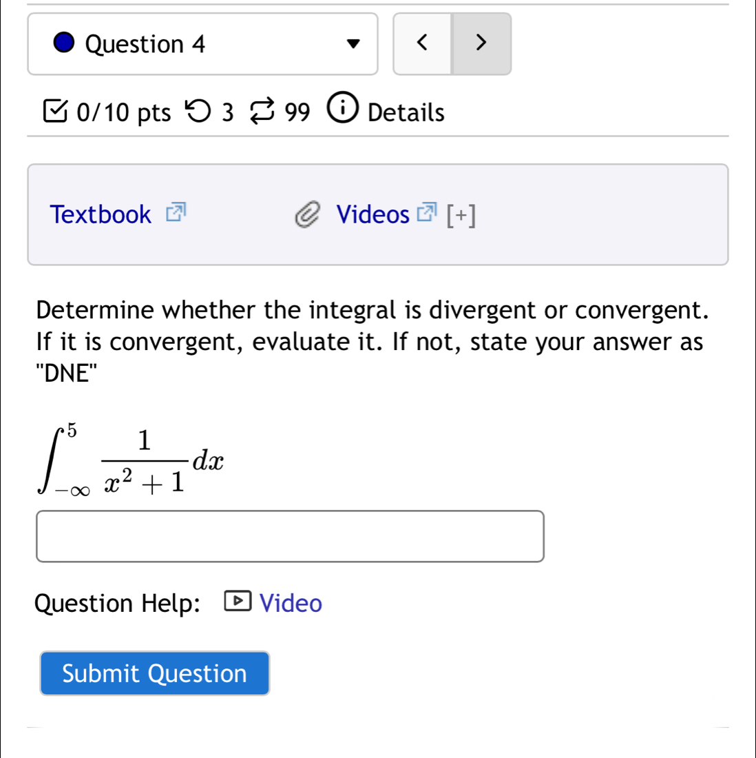 < > 
0/10 pts つ 3 99 Details 
Textbook Videos [+] 
Determine whether the integral is divergent or convergent. 
If it is convergent, evaluate it. If not, state your answer as 
''DNE''
∈t _(-∈fty)^5 1/x^2+1 dx
Question Help: Video 
Submit Question