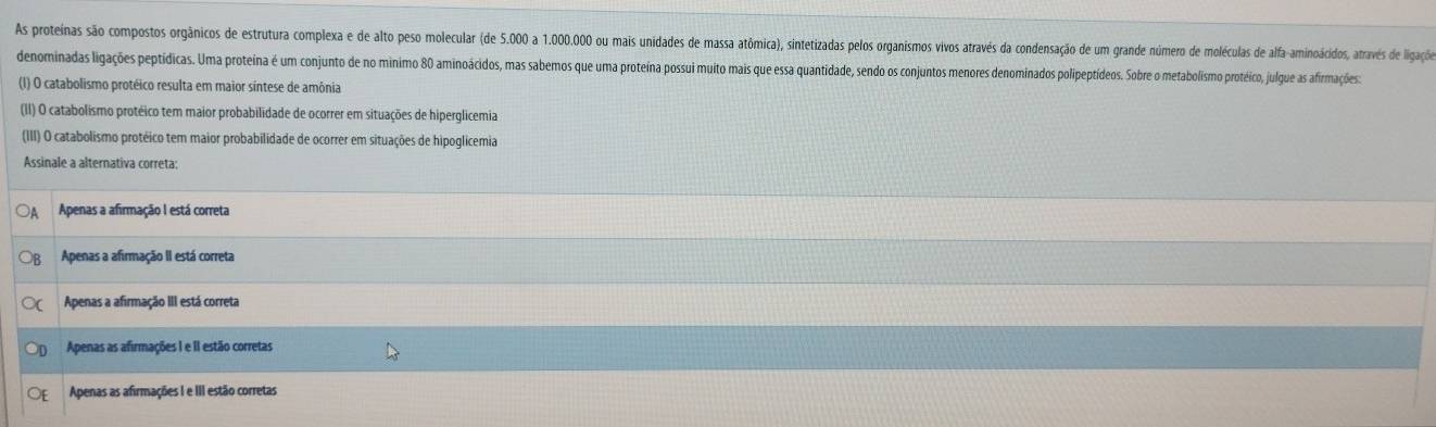 As proteinas são compostos orgânicos de estrutura complexa e de alto peso molecular (de 5.000 a 1.000.000 ou mais unidades de massa atômica), sintetizadas pelos organismos vivos através da condensação de um grande número de moléculas de alfa-aminoacidos, através de ligaçõe
denominadas ligações peptídicas. Uma proteina é um conjunto de no minimo 80 aminoácidos, mas sabemos que uma proteina possui muito mais que essa quantidade, sendo os conjuntos menores denominados polipeptídeos. Sobre o metabolismo protéico, julgue as afirmações:
(I) O catabolismo protéico resulta em maior síntese de amônia
(II) O catabolismo protéico tem maior probabilidade de ocorrer em situações de hiperglicemia
(III) O catabolismo protéico tem maior probabilidade de ocorrer em situações de hipoglicemia
Assinale a alternativa correta:
Apenas a afirmação I está correta
Apenas a afirmação II está correta
Apenas a afirmação III está correta
Apenas as afirmações I e II estão corretas
Apenas as afirmações I e III estão corretas