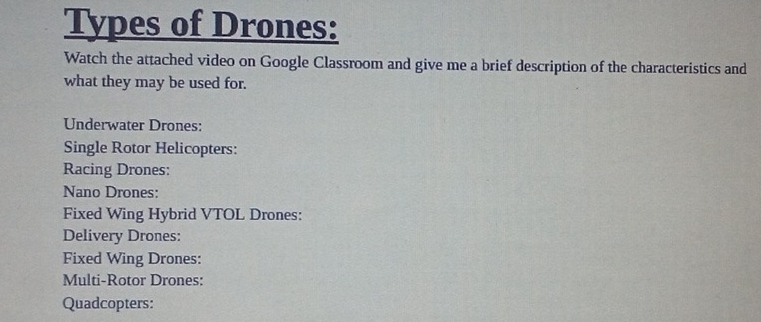 Types of Drones: 
Watch the attached video on Google Classroom and give me a brief description of the characteristics and 
what they may be used for. 
Underwater Drones: 
Single Rotor Helicopters: 
Racing Drones: 
Nano Drones: 
Fixed Wing Hybrid VTOL Drones: 
Delivery Drones: 
Fixed Wing Drones: 
Multi-Rotor Drones: 
Quadcopters: