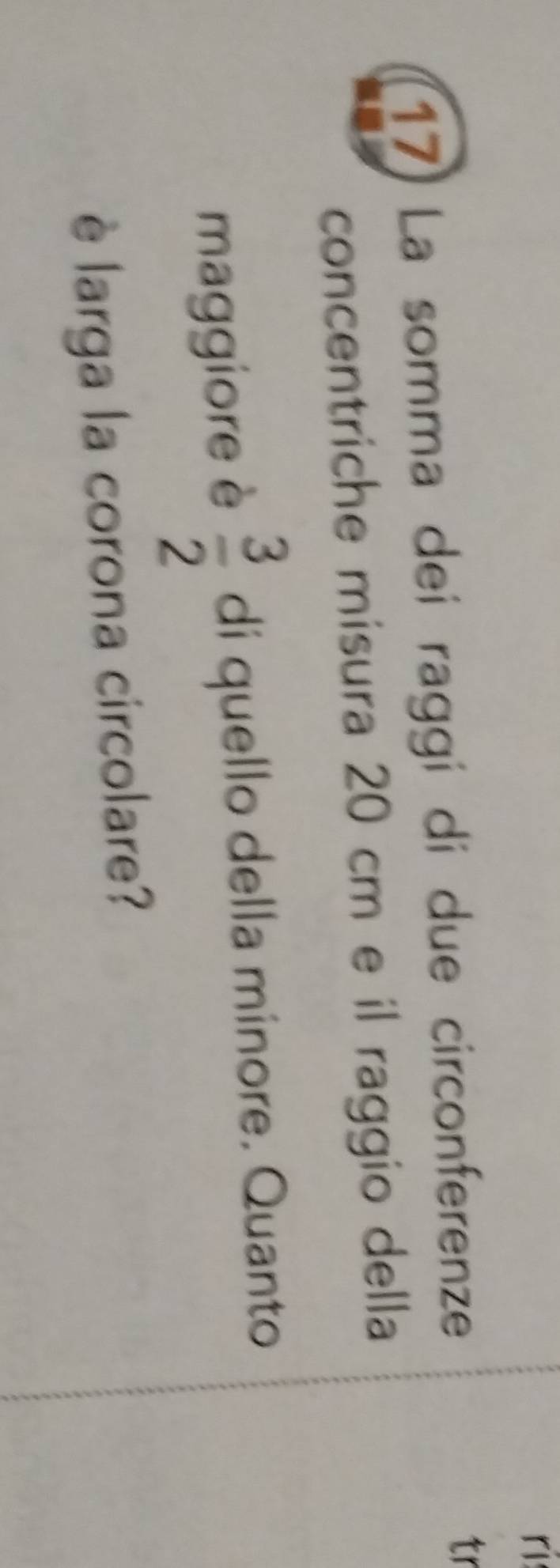 ri 
17) La somma dei raggí di due circonferenze 
tr 
concentriche misura 20 cm e il raggio della 
maggiore è  3/2  di quello della minore. Quanto 
è larga la corona circolare?