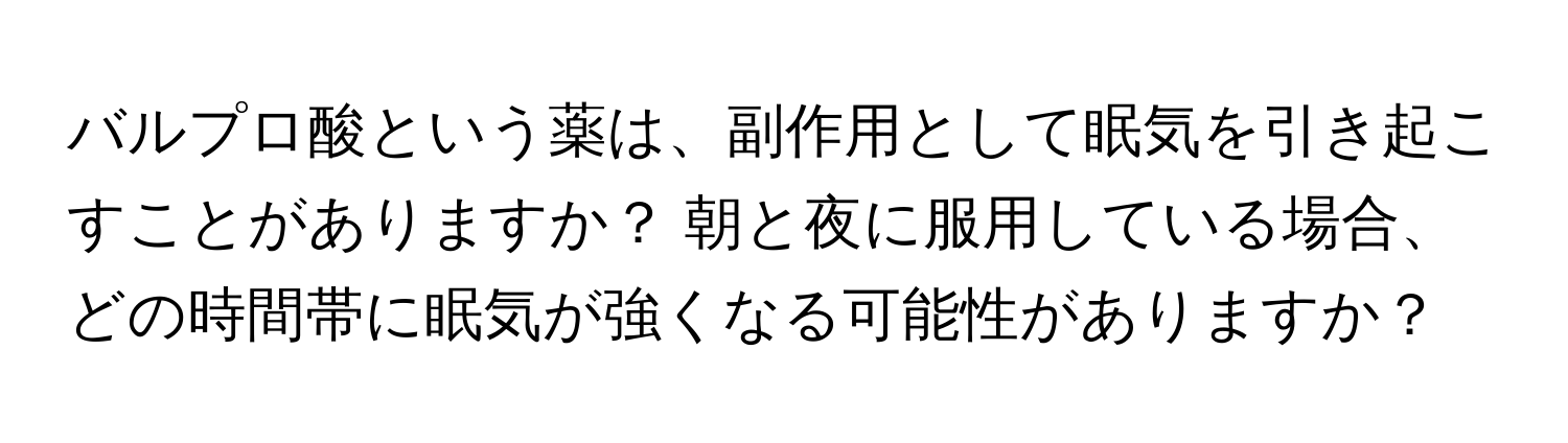 バルプロ酸という薬は、副作用として眠気を引き起こすことがありますか？ 朝と夜に服用している場合、どの時間帯に眠気が強くなる可能性がありますか？