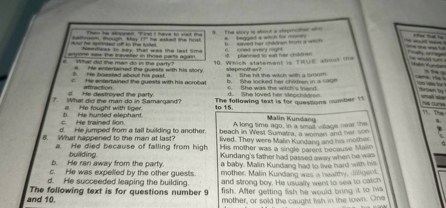 Then he stopped. "First I have to visit the 9. The story is about a stepmother who
bathroom, though. May 12° he asked the host. a. begged a witch for money
After that he
And he sprinted off to the toilet.
b. saved her children from a witch
He would leave 
time she was full
Needless to say, that was the last time c. cried every night
anyone saw the traveller in those parts again. d. planned to eat her children
Finally, anraged
he would turn  Mlin K undan
6. What did the man do in the party?
10. Which statement is TRUE about the
a. He entertained the guests with his story. stepmother?
b. He boasted about his past. a. She hit the witch with a broom.
in the qu
came. Hish
c. He entertained the guests with his acrobat b. She locked her children in a cage
too late for!
attraction. c. She was the witch's friend.
thrown by
d. He destroyed the party. d. She loved her stepchildren.
7. What did the man do in Samarqand? The following text is for questions number 11
smail islar
his curse
a. He fought with tiger. to 15.
11. The
b. He hunted elephant.
Malin Kundang
c. He trained lion. A long time ago, in a small village near the
a.
d. He jumped from a tall building to another. beach in West Sumatra, a woman and her son
I
C.
8. What happened to the man at last? lived. They were Malin Kundang and his mother.
a. He died because of falling from high His mother was a single parent because Malin
d
building. Kundang's father had passed away when he was
b. He ran away from the party. a baby. Malin Kundang had to live hard with his
c. He was expelled by the other guests. mother. Malin Kundang was a healthy, dilligent,
d. He succeeded leaping the building. and strong boy. He usually went to sea to catch
The following text is for questions number 9 fish. After getting fish he would bring it to his
and 10. mother, or sold the caught fish in the town. One