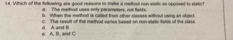 Which of the following are good reasons to make a method non-static as opposed to static?
a. The method uses only parameters, not fields.
b. When the method is called from other classes without using an object
c. The result of the method varies based on non-static fields of the class.
d. A and B
e. A, B, and C