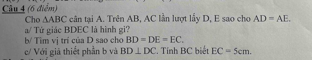 Cho △ ABC cân tại A. Trên AB, AC lần lượt lấy D, E sao cho AD=AE. 
a/ Tứ giác BDEC là hình gì? 
b/ Tìm vị trí của D sao cho BD=DE=EC. 
c/ Với giả thiết phần b và BD⊥ DC. Tính BC biết EC=5cm.