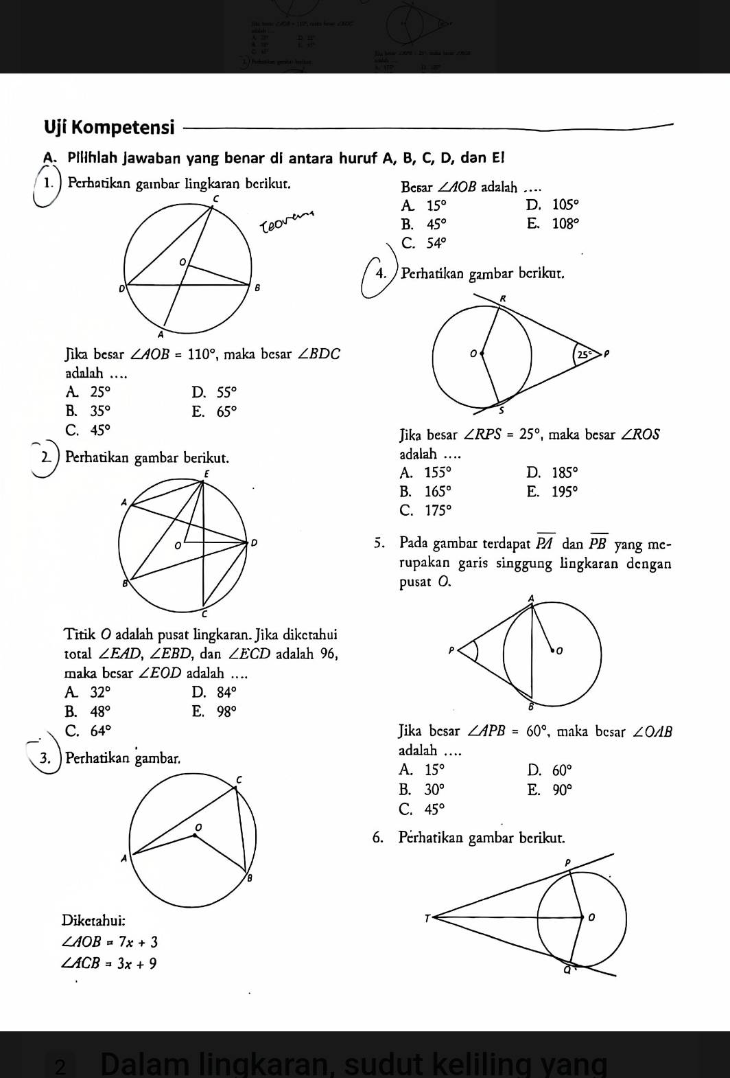 ulation perso bnitat   
Uji Kompetensi
A. Pilihlah Jawaban yang benar di antara huruf A, B, C, D, dan E!
1. ) Perhatikan gaıbar lingkaran berikut. Besar ∠ AOB adalah …
A 15°
D. 105°
B. 45° E. 108°
C. 54°
4. Perhatikan gambar berikut.
Jika besar ∠ AOB=110° , maka besar ∠ BDC
adalah …
A. 25° D. 55°
B. 35° E. 65°
C. 45°
Jika besar ∠ RPS=25° maka besar ∠ ROS
2 ) Perhatikan gambar berikut. adalah …
A. 155° D. 185°
B. 165° E. 195°
C. 175°
5. Pada gambar terdapat overline PA dan overline PB yang mc-
rupakan garis singgung lingkaran dengan
pusat 0.
Titik O adalah pusat lingkaran. Jika diketahui
total ∠ EAD,∠ EBD , dan ∠ ECD adalah 96,
maka besar ∠ EOD adalah …
A 32°
D. 84°
B. 48° E. 98°
C. 64° Jika bcsar ∠ APB=60° , maka bcsar ∠ OAB
3. )  Perhatikan gambar.
adalah …
A. 15° D. 60°
B. 30° E. 90°
C. 45°
6. Perhatikan gambar berikut.
Dikctahui:
∠ AOB=7x+3
∠ ACB=3x+9
2 Dalam lingkaran, sudut keliling yang