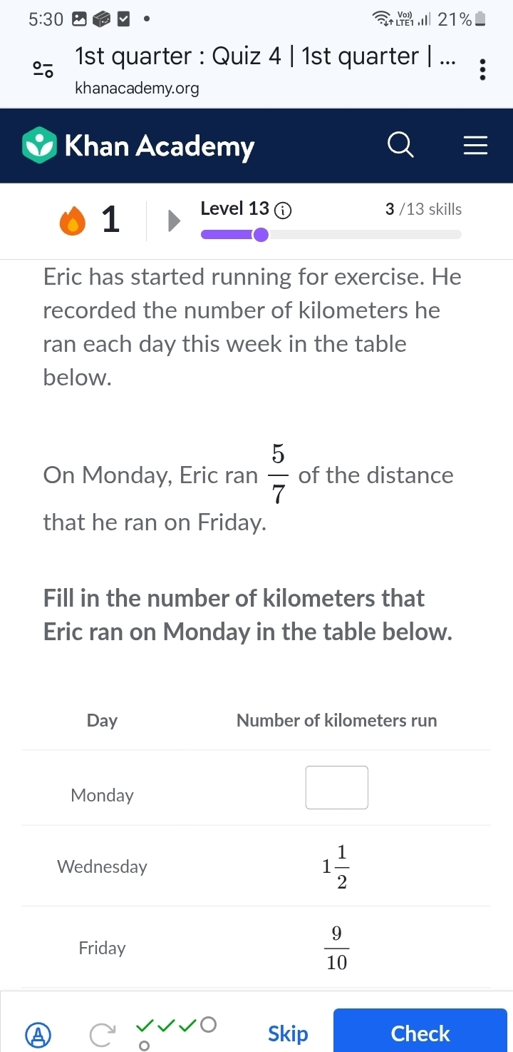 5:30 21%
        
1st quarter : Quiz 4 | 1st quarter | ...
khanacademy.org
Khan Academy
1 Level 13 3 /13 skills
Eric has started running for exercise. He
recorded the number of kilometers he
ran each day this week in the table
below.
On Monday, Eric ran  5/7  of the distance
that he ran on Friday.
Fill in the number of kilometers that
Eric ran on Monday in the table below.
Skip Check