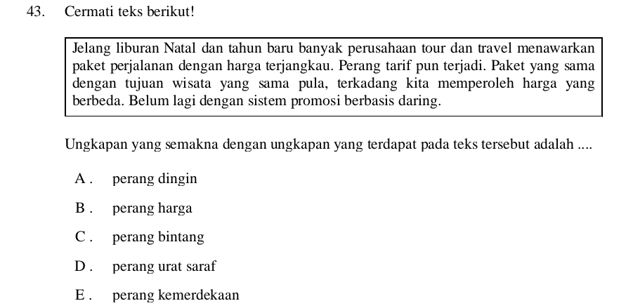 Cermati teks berikut!
Jelang liburan Natal dan tahun baru banyak perusahaan tour dan travel menawarkan
paket perjalanan dengan harga terjangkau. Perang tarif pun terjadi. Paket yang sama
dengan tujuan wisata yang sama pula, terkadang kita memperoleh harga yang
berbeda. Belum lagi dengan sistem promosi berbasis daring.
Ungkapan yang semakna dengan ungkapan yang terdapat pada teks tersebut adalah ....
A . perang dingin
B . perang harga
C . perang bintang
D . perang urat saraf
E . perang kemerdekaan