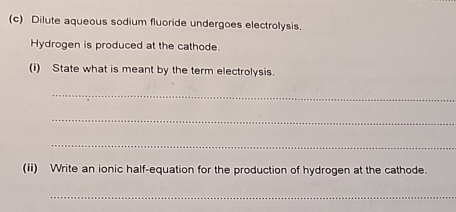 Dilute aqueous sodium fluoride undergoes electrolysis. 
Hydrogen is produced at the cathode. 
(i) State what is meant by the term electrolysis. 
_ 
_ 
_ 
(ii) Write an ionic half-equation for the production of hydrogen at the cathode. 
_