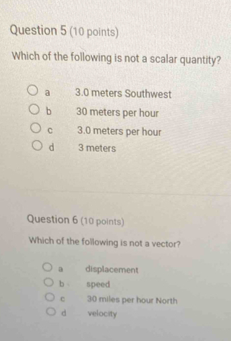 Which of the following is not a scalar quantity?
a 3.0 meters Southwest
b 30 meters per hour
c 3.0 meters per hour
d 3 meters
Question 6 (10 points)
Which of the following is not a vector?
a displacement
b speed
c 30 miles per hour North
d velocity