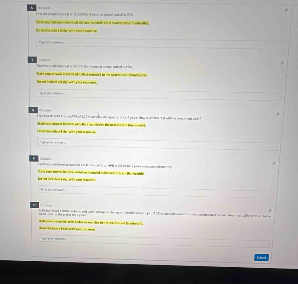 6 0.5 pessts 
Find the simple interest on $1200 for 4 years at annual rate of 6.30%. 
State your answer in terms of dollars rounded to the nearest cent (hundredth). 
Do not include a $ sign with your response. 
Type your answer... 
7 0.5 points 
Find the simple interest on $1200 for 4 years at annual rate of 4.89%. 
State your answer in terms of dollars rounded to the nearest cent (hundredth). 
Do not include a $ sign with your response. 
Type your answer... 
8 0.5 points 
Fred invests $3000 at an APR of 4.73% compounded quarterly for 4 years. How much interest will the investment yield? 
State your answer in terms of dollars rounded to the nearest cent (hundredth). 
Do not include a $ sign with your response. 
Type your answer... 
9 0.5 points 
Find the total future amount for $500 invested at an APR of 2.84% for 7 years compounded monthly. 
State your answer in terms of dollars rounded to the nearest cent (hundredth). 
Do not include a $ sign with your response. 
Type your answer... 
10 0.5 points 
Jodie borrowed $700 from her credit union and agreed to repay them that amount plus 2.06% simple annual interest accumulated over 4 years. How much will she return to the 
credit union at the end of the 4 years? 
State your answer in terms of dollars rounded to the nearest cent (hundredth). 
Do not include a $ sign with your response. 
Type your answer... 
Submit