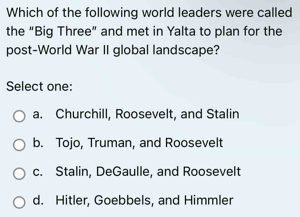 Which of the following world leaders were called
the “Big Three” and met in Yalta to plan for the
post-World War II global landscape?
Select one:
a. Churchill, Roosevelt, and Stalin
b. Tojo, Truman, and Roosevelt
c. Stalin, DeGaulle, and Roosevelt
d. Hitler, Goebbels, and Himmler