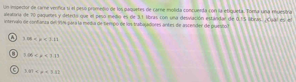 Un inspector de carne verifica si el peso promedio de los paquetes de carne molida concuerda con la etiqueta. Toma una muestra
aleatoria de 70 paquetes y detecto que el peso medio es de 3.1 libras con una desviación estándar de 0.15 libras. ¿Cuál es el
intervalo de confianza del 95% para la media de tiempo de los trabajadores antes de ascender de puesto?
A 3.08 <3.11
B 3.06 <3.13
C 3.07 <3.12