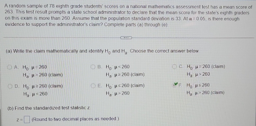 A random sample of 78 eighth grade students' scores on a national mathematics assessment test has a mean score of
263. This test result prompts a state school administrator to declare that the mean score for the state's eighth graders
on this exam is more than 260. Assume that the population standard deviation is 33. At alpha =0.05
evidence to support the administrator's claim? Complete parts (a) through (e) , is there enough
(a) Write the claim mathematically and identify H_0 and H_a Choose the correct answer below
A. H_0mu =260 B. H_0:mu <260</tex> C. H_0:mu =260(claim)
H_a:mu >260 (claim) H_a:mu ≥ 260 (claim) H_3mu >260
D. H_0:mu ≥ 260 (claim) E. H_0:mu ≤ 260 (claim) H_0mu ≤ 260 (claim
H_a· mu <260</tex>
H_a:mu >260
H_amu >260
(b) Find the standardized test statistic z
z=□ (Round to two decimal places as needed.)