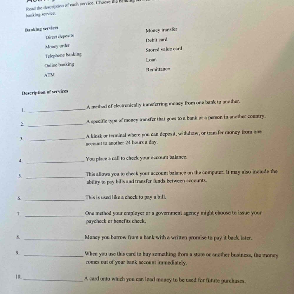 Read the description of each service. Choose the banking 
banking service. 
Banking services 
Direct deposits Money transfer 
Debit card 
Money order 
Telephone banking Stored value card 
Loan 
Online banking 
ATM Remittance 
Description of services 
1、 _A method of electronically transferring money from one bank to another. 
2. _A specific type of money transfer that goes to a bank or a person in another country. 
3. _A kiosk or terminal where you can deposit, withdraw, or transfer money from one 
account to another 24 hours a day. 
4. _You place a call to check your account balance. 
5. _This allows you to check your account balance on the computer. It may also include the 
ability to pay bills and transfer funds between accounts. 
6. _This is used like a check to pay a bill. 
7. _One method your employer or a government agency might choose to issue your 
paycheck or benefits check. 
8. _Money you borrow from a bank with a written promise to pay it back later. 
9. _When you use this card to buy something from a store or another business, the money 
comes out of your bank account immediately. 
10. _A card onto which you can load money to be used for future purchases.