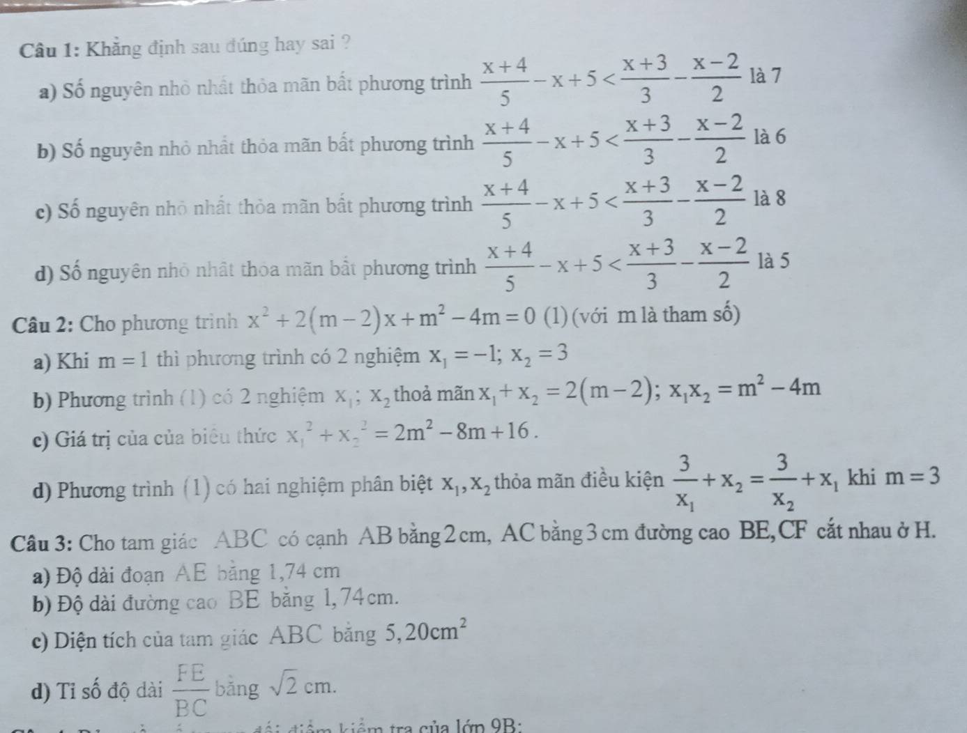 Khẳng định sau đúng hay sai ?
a) Số nguyên nhỏ nhất thỏa mãn bất phương trình  (x+4)/5 -x+5 là 7
b) Số nguyên nhỏ nhất thỏa mãn bất phương trình  (x+4)/5 -x+5 là 6
c) Số nguyên nhỏ nhất thỏa mãn bất phương trình  (x+4)/5 -x+5 là 8
d) Số nguyên nhỏ nhật thoa mãn bất phương trình  (x+4)/5 -x+5 là 5
Câu 2: Cho phương trình x^2+2(m-2)x+m^2-4m=0 (1) (với m là tham số)
a) Khi m=1 thì phương trình có 2 nghiệm x_1=-1;x_2=3
b) Phương trình (1) có 2 nghiệm X_1;X_2 thoả manx_1+x_2=2(m-2);x_1x_2=m^2-4m
c) Giá trị của của biêu thức x_1^(2+x_2^2=2m^2)-8m+16.
d) Phương trình (1) có hai nghiệm phân biệt X_1,X_2 thỏa mãn điều kiện frac 3x_1+x_2=frac 3x_2+x_1 khi m=3
Câu 3: Cho tam giác ABC có cạnh AB bằng 2cm, AC bằng3 cm đường cao BE,CF cắt nhau ở H.
a) Độ dài đoạn AE bằng 1,74 cm
b) Độ dài đường cao BE bằng 1, 74cm.
c) Diện tích của tam giác ABC bằng 5,20cm^2
d) Tỉ số độ dài  FE/BC  bǎng sqrt(2)cm.
kiể m kiểm tra của lớp 9B: