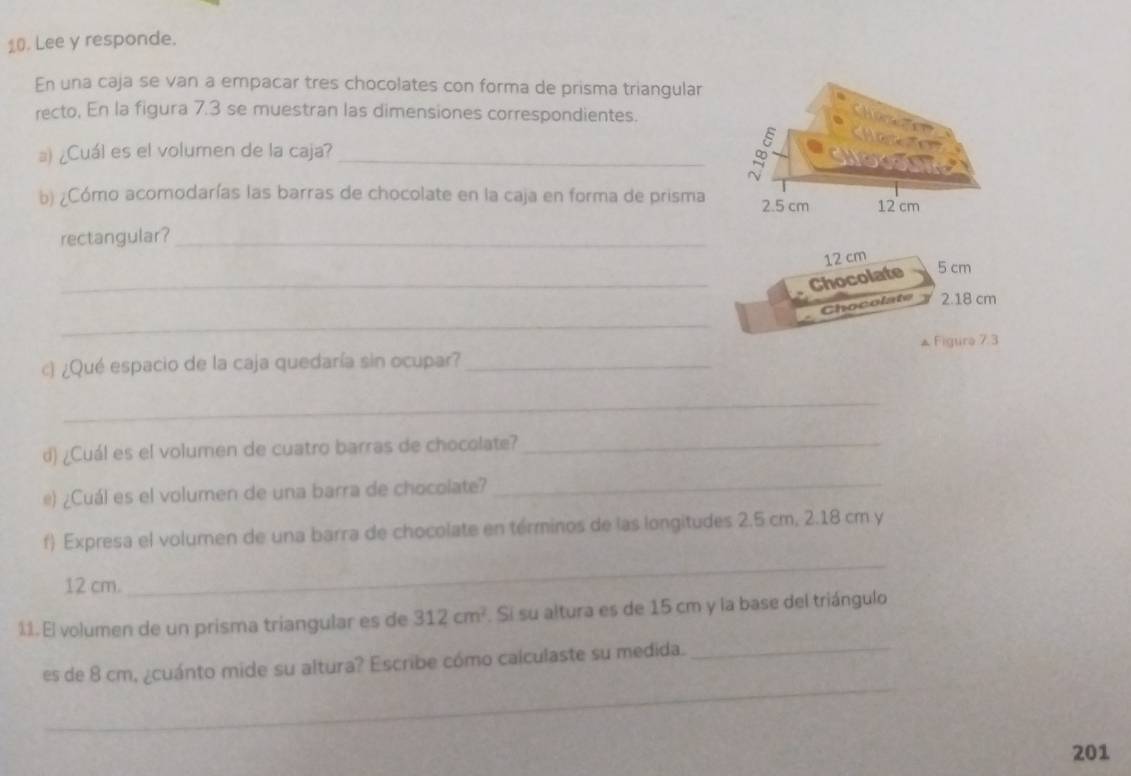 Lee y responde. 
En una caja se van a empacar tres chocolates con forma de prisma triangular 
recto, En la figura 7.3 se muestran las dimensiones correspondientes. 
』) ¿Cuál es el volumen de la caja? _ 
b) ¿Cómo acomodarías las barras de chocolate en la caja en forma de prisma 
rectangular?_
12 cm
_Chocolate 5 cm
_ 
Chocolate 2.18 cm
c) ¿Qué espacio de la caja quedaría sin ocupar? _▲ Figure 7.3 
_ 
d) ¿Cuál es el volumen de cuatro barras de chocolate?_ 
é) ¿Cuál es el volumen de una barra de chocolate?_ 
f) Expresa el volumen de una barra de chocolate en términos de las longitudes 2.5 cm, 2.18 cm y
12 cm. 
_ 
11.El volumen de un prisma triangular es de 312cm^2. Si su altura es de 15 cm y la base del triángulo 
_ 
es de 8 cm, ¿cuánto mide su altura? Escribe cómo calculaste su medida._ 
201