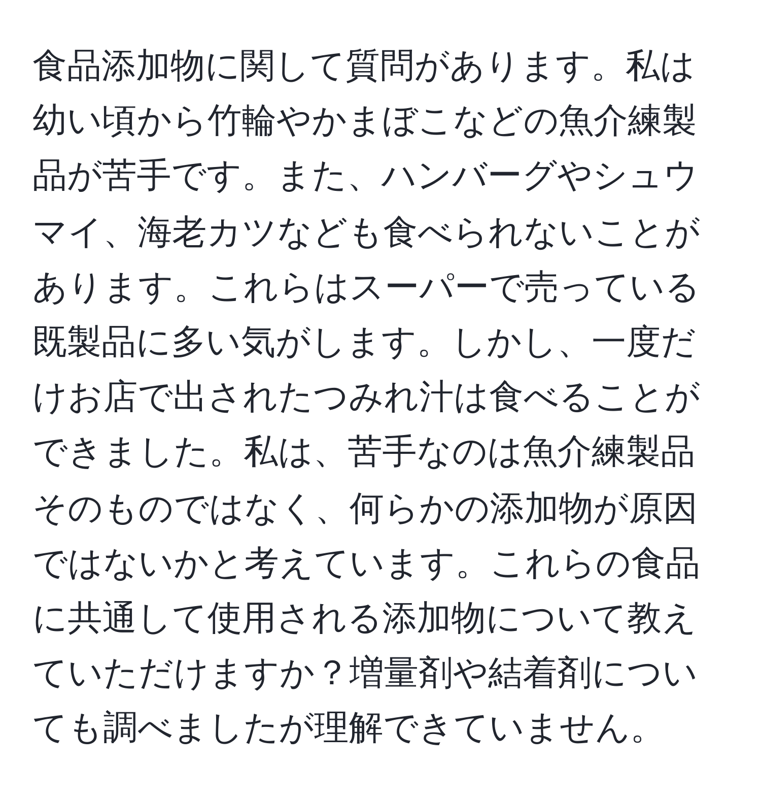 食品添加物に関して質問があります。私は幼い頃から竹輪やかまぼこなどの魚介練製品が苦手です。また、ハンバーグやシュウマイ、海老カツなども食べられないことがあります。これらはスーパーで売っている既製品に多い気がします。しかし、一度だけお店で出されたつみれ汁は食べることができました。私は、苦手なのは魚介練製品そのものではなく、何らかの添加物が原因ではないかと考えています。これらの食品に共通して使用される添加物について教えていただけますか？増量剤や結着剤についても調べましたが理解できていません。