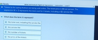 é H eac Write ane Iveuste Algebnak Expression - Instruction - Unel F
expression Tickets to the spring festival are being said anline. The ticket price is $8 per person. The service fee
k^2+3 represents the total cost for i tickets, includ ugapprox 52
# What does the term i! represent?
el the tatal cost, including the service fee
4 the service fee
the number of Sckets
*i the price of the tickees