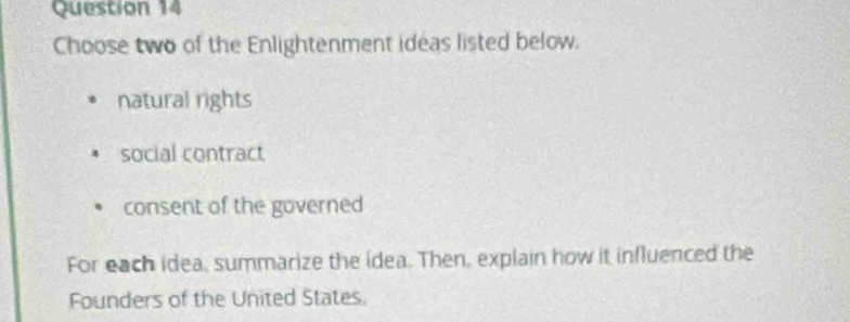 Choose two of the Enlightenment ideas listed below.
natural rights
social contract
consent of the governed
For each idea, summarize the idea. Then, explain how it influenced the
Founders of the United States.