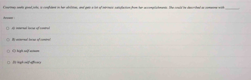 Courtney seeks good jobs, is confident in her abilities, and gets a lot of intrinsic satisfaction from her accomplishments. She could be described as someone with_
Answer :
A) internal locus of control
B) external locus of control
C) high self-esteem
D) high self-efficacy
