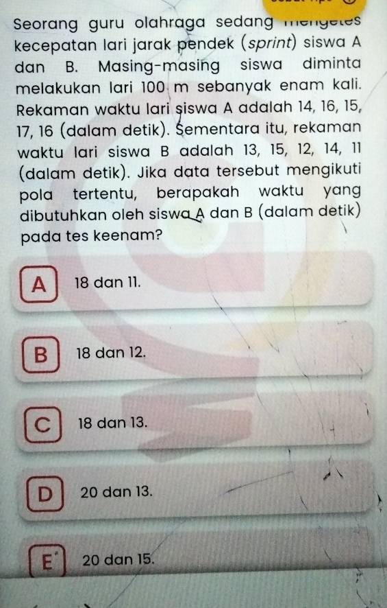 Seorang guru olahraga sedang mengetes
kecepatan lari jarak pendek (sprint) siswa A
dan B. Masing-masing siswa diminta
melakukan lari 100 m sebanyak enam kali.
Rekaman waktu lari şiswa A adalah 14, 16, 15,
17, 16 (dalam detik). Šementara itu, rekaman
waktu lari siswa B adalah 13, 15, 12, 14, 11
(dalam detik). Jika data tersebut mengikuti
pola tertentu, berapakah waktu yang
dibutuhkan oleh siswa A dan B (dalam detik)
pada tes keenam?
A 18 dan 11.
B 18 dan 12.
C 18 dan 13.
D 20 dan 13.
E 20 dan 15.