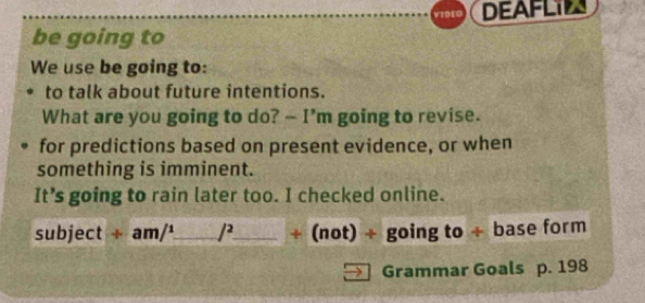 VIDEG DEAFLIL 
be going to 
We use be going to: 
to talk about future intentions. 
What are you going to do? - I’m going to revise. 
for predictions based on present evidence, or when 
something is imminent. 
It’s going to rain later too. I checked online. 
subject + a m/^1 _ /^2 _ + (not) + going to ÷ base form 
Grammar Goals p. 198