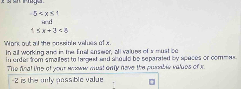 x is an integer.
-5
and
1≤ x+3<8</tex> 
Work out all the possible values of x. 
In all working and in the final answer, all values of x must be 
in order from smallest to largest and should be separated by spaces or commas. 
The final line of your answer must only have the possible values of x.
-2 is the only possible value