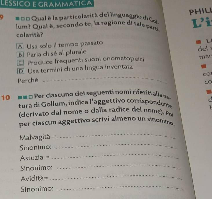 LESSICO E GRAMMATICA
PHILI
9 = = Qual è la particolarità del linguaggio di Gol.
lum? Qual è, secondo te, la ragione di tale parti- L’i
colarità?
A Usa solo il tempo passato
L
B Parla di sé al plurale
del s
C Produce frequenti suoni onomatopeici
man
DUsa termini di una lingua inventata
_
CO
Perché
Co
10 Per ciascuno dei seguenti nomi riferiti alla na-
d
tura di Gollum, indica l’aggettivo corrispondente

(derivato dal nome o dalla radice del nome). Poí
per ciascun aggettivo scrivi almeno un sinonimo.
_
Malvagità =
_
Sinonimo:
Astuzia =
_
Sinonimo:
_
Aviditá=
_
Sinonimo:
_