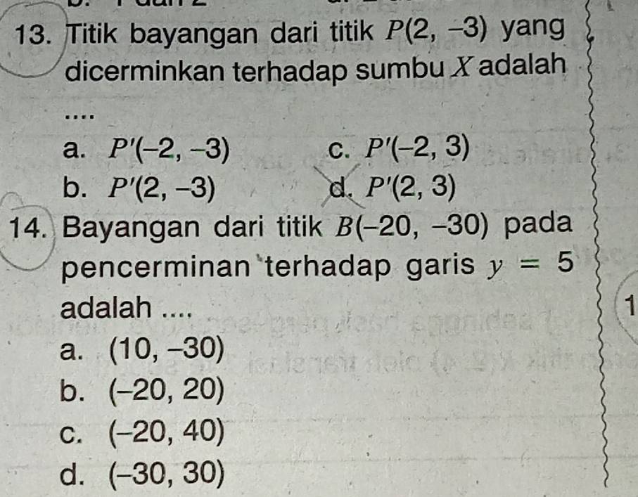 Titik bayangan dari titik P(2,-3) yang
dicerminkan terhadap sumbu X adalah

a. P'(-2,-3) C. P'(-2,3)
b. P'(2,-3) d. P'(2,3)
14. Bayangan dari titik B(-20,-30) pada
pencerminan terhadap garis y=5
adalah .... 1
a. (10,-30)
b. (-20,20)
C. (-20,40)
d. (-30,30)