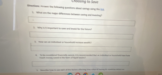 Choosing to Save 
Directions: Answer the following questions about savings using this ln 
1. What are the major differences between saving and investing? 
. 
2. Why is it important to save and invest for the future? 
3. now can an individual or household increase wealth? 
4. Io be comssdered financially secure, it is recommended that an individual or household have how 
much money saved in the form of liquid assets? 
S. Describe how to use each of the lactors aflecting time volse of money to muximue retur o