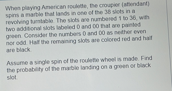 When playing American roulette, the croupier (attendant) 
spins a marble that lands in one of the 38 slots in a 
revolving turntable. The slots are numbered 1 to 36, with 
two additional slots labeled 0 and 00 that are painted 
green. Consider the numbers 0 and 00 as neither even 
nor odd. Half the remaining slots are colored red and half 
are black. 
Assume a single spin of the roulette wheel is made. Find 
the probability of the marble landing on a green or black 
slot.