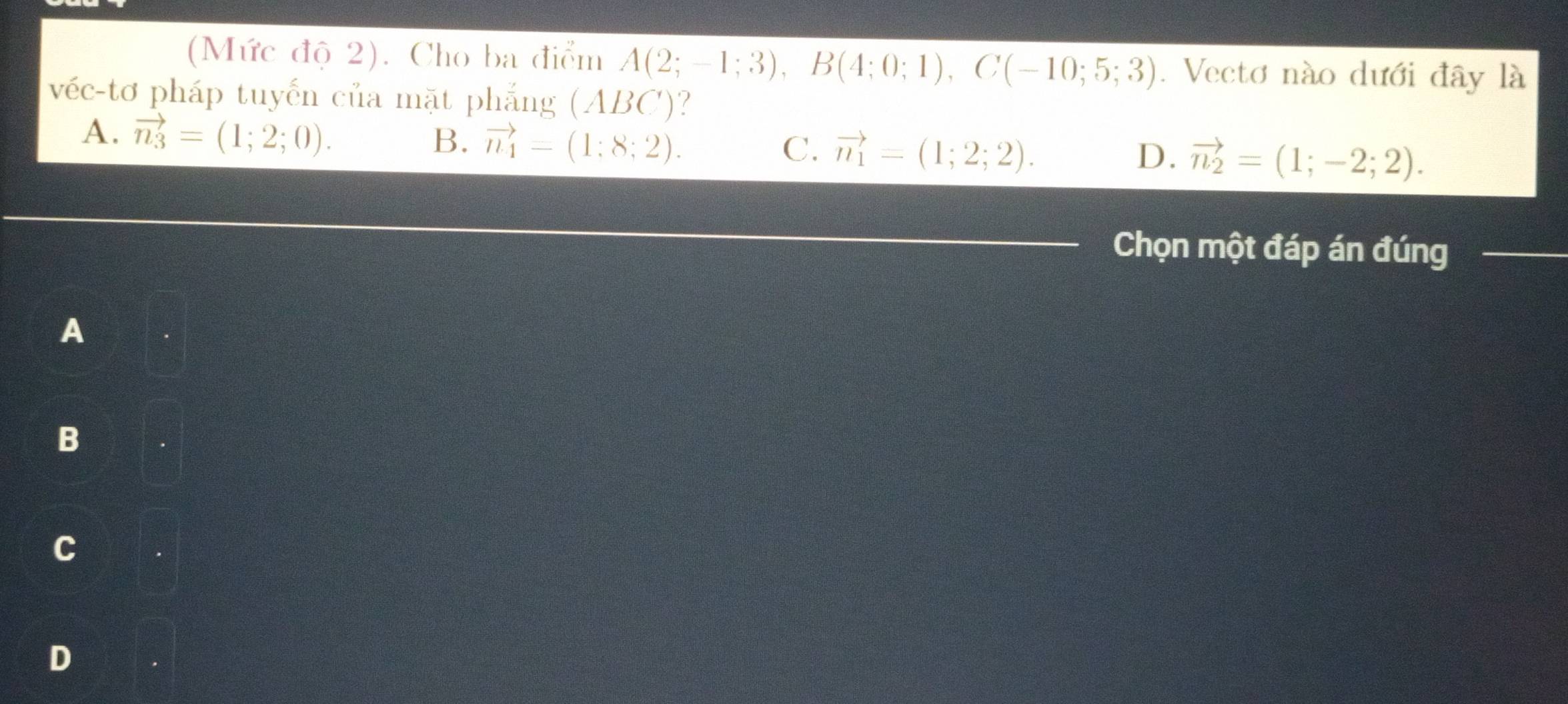 (Mức độ 2). Cho ba điểm A(2;-1;3), B(4;0;1), C(-10;5;3). Vectơ nào dưới đây là
véc-tơ pháp tuyến của mặt phẳng (ABC)?
A. vector n_3=(1;2;0).
B. vector n_4=(1;8;2). C. vector n_1=(1;2;2). D. vector n_2=(1;-2;2). 
_
Chọn một đáp án đúng_
A
B
C
D