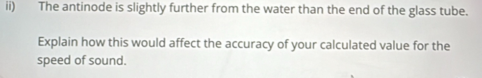 ii) The antinode is slightly further from the water than the end of the glass tube. 
Explain how this would affect the accuracy of your calculated value for the 
speed of sound.