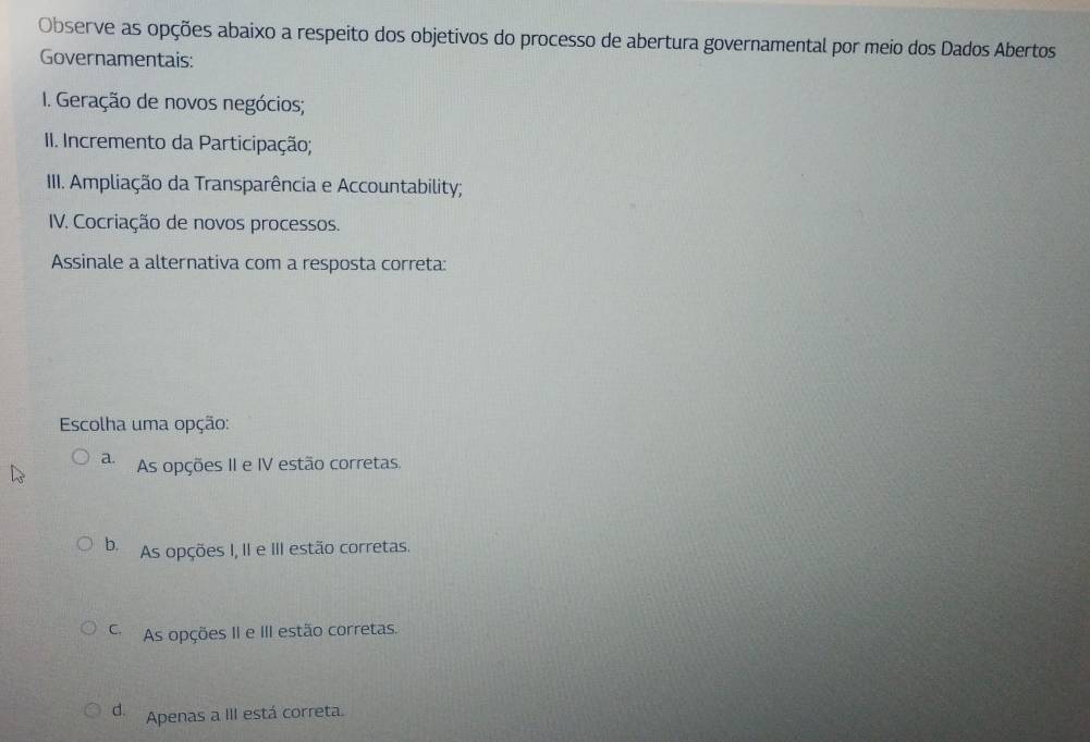 Observe as opções abaixo a respeito dos objetivos do processo de abertura governamental por meio dos Dados Abertos
Governamentais:
I. Geração de novos negócios;
II. Incremento da Participação;
III. Ampliação da Transparência e Accountability;
IV. Cocriação de novos processos.
Assinale a alternativa com a resposta correta:
Escolha uma opção:
a. As opções II e IV estão corretas.
b. As opções I, II e III estão corretas.
As opções II e III estão corretas.
d. Apenas a III está correta.