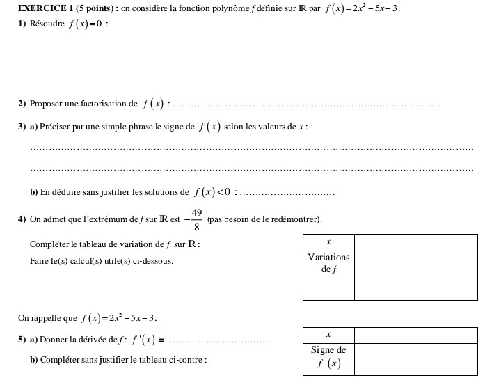 on considère la fonction polynôme f définie sur IR par f(x)=2x^2-5x-3.
1) Résoudre f(x)=0 :
2) Proposer une factorisation de f(x) :_
3) a) Préciser par une simple phrase le signe de f(x) selon les valeurs de x :
_
_
b) En déduire sans justifier les solutions de f(x)<0</tex> :_
4) On admet que l'extrémum de fsur IR est - 49/8  (pas besoin de le redémontrer).
Compléter le tableau de variation de ƒsur R :
Faire le(s) calcul(s) utile(s) ci-dessous. 
On rappelle que f(x)=2x^2-5x-3.
5) a) Donner la dérivée de ƒ : f'(x)= _
b) Compléter sans justifier le tableau ci-contre :