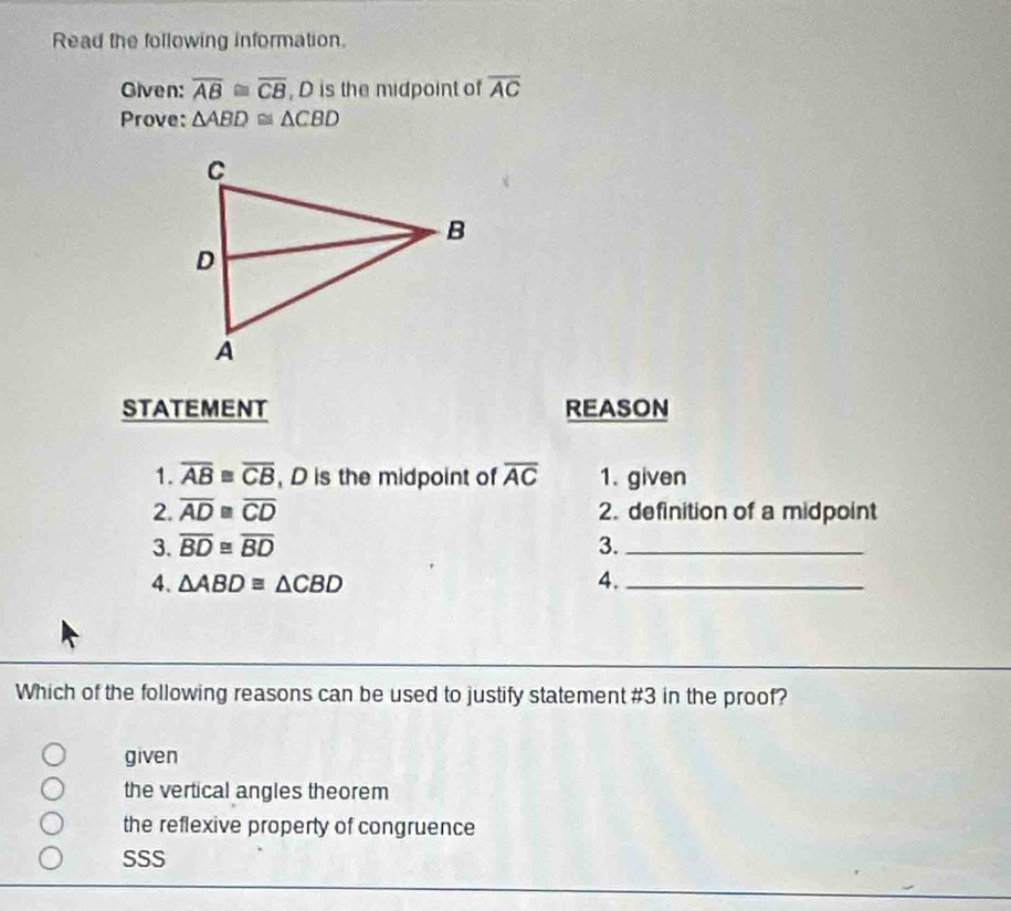 Read the following information.
Given: overline AB≌ overline CB , D is the midpoint of overline AC
Prove: △ ABD≌ △ CBD
STATEMENT REASON
1. overline AB≌ overline CB , D is the midpoint of overline AC 1. given
2. overline AD≌ overline CD 2. definition of a midpoint
3. overline BD≌ overline BD 3._
4. △ ABD≌ △ CBD 4._
Which of the following reasons can be used to justify statement #3 in the proof?
given
the vertical angles theorem
the reflexive property of congruence
SSS