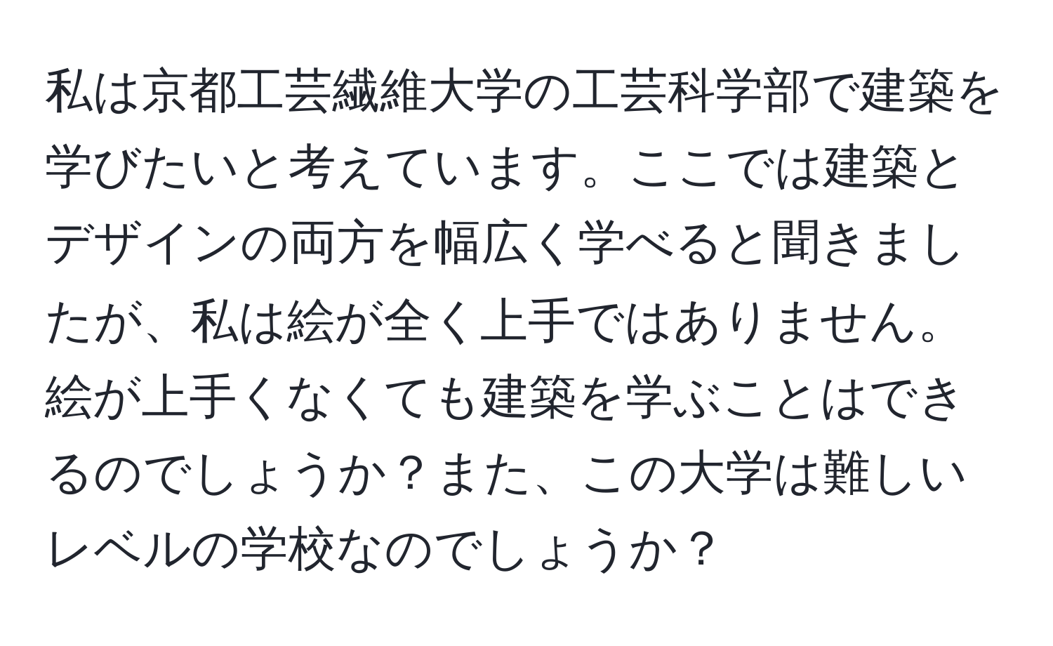 私は京都工芸繊維大学の工芸科学部で建築を学びたいと考えています。ここでは建築とデザインの両方を幅広く学べると聞きましたが、私は絵が全く上手ではありません。絵が上手くなくても建築を学ぶことはできるのでしょうか？また、この大学は難しいレベルの学校なのでしょうか？