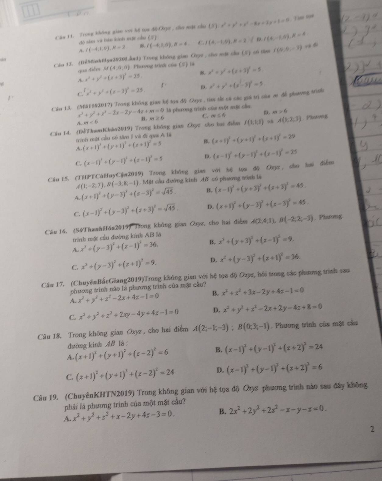 a 
Câu 11. Trong không gian với hệ tọa độOxyz , cho mật cầu (5) x^2+y^2+x^2-8x+2y+1=0 Tim tạn
độ tâm và bán kính mật sâu (#)
A. I(-4;1;0),R=2 B. I(-4;6),R=4 C. I(4,-1;0),R=2.(9.1(4,-1,9),R=4:
Câu 12. (ĐểMinhHoa2020Lần1) Trong không gian Oxyz , sho mặt sâu (5) số tâm I(0,0,-3)
80
qua điểm M(4;0;0) Phương trình của (S) là
B. x^2+y^2+(z+3)^2=5
A. x^2+y^2+(z+3)^2=25.
C.' x^2+y^2+(z-3)^2=25. 5.
D. x^2+y^2+(x-3)^2=5.
Câu 13. (M#1102017) Trong không gian hệ tọa độ Oxyz , tìm tất cả các giá trì của m đễ phương trình
x^2+y^2+z^2-2x-2y-4z+m=0 là phương trình của một mặt cầu
D. m>6
B. m≥ 6
C. m≤ 6
A. m<6</tex>
Câu 14, (ĐểThamKhảo2019) Trong không gian Ozyz cho hai điểm I(1;1;1) v8 A(1;2;3). Phươơg
trinh mặt cầu có tâm 1 và đi qua A lã
A. (x+1)^2+(y+1)^2+(z+1)^2=5
B. (x+1)^2+(y+1)^2+(z+1)^2=29
C. (x-1)^2+(y-1)^2+(z-1)^2=5 D. (x-1)^2+(y-1)^2+(z-1)^2=25
Câu 15. (THPTCùHuyCận2019) Trong không gian với hệ tọa độ Ozyz , sho hai điễm
A(1;-2;7),B(-3;8;-1). Mặt cầu đường kính AB có phương trình là
A. (x+1)^2+(y-3)^2+(z-3)^2=sqrt(45). B. (x-1)^2+(y+3)^2+(z+3)^2=45.
C. (x-1)^2+(y-3)^2+(z+3)^2=sqrt(45). D. (x+1)^2+(y-3)^2+(z-3)^2=45.
Câu 16. (SởThanhHóa2019) Trong không gian Oxyz, cho hai điểm A(2;4;1),B(-2;2;-3). Phương
trình mặt cầu đường kinh AB là
A. x^2+(y-3)^2+(z-1)^2=36.
B. x^2+(y+3)^2+(z-1)^2=9,
C. x^2+(y-3)^2+(z+1)^2=9. D. x^2+(y-3)^2+(z+1)^2=36.
Câu 17. (ChuyênBắcGiang2019)Trong không gian với hệ tọa độ Oxyz, hội trong các phương trình sau
phương trình nào là phương trình của mặt cầu?
A. x^2+y^2+z^2-2x+4z-1=0
B. x^2+z^2+3x-2y+4z-1=0
C. x^2+y^2+z^2+2xy-4y+4z-1=0
D. x^2+y^2+z^2-2x+2y-4z+8=0
Câu 18. Trong không gian Oxyz , cho hai điểm A(2;-1;-3);B(0;3;-1). Phương trình của mặt cầu
đường kính AB là :
A. (x+1)^2+(y+1)^2+(z-2)^2=6 B. (x-1)^2+(y-1)^2+(z+2)^2=24
C. (x+1)^2+(y+1)^2+(z-2)^2=24 D. (x-1)^2+(y-1)^2+(z+2)^2=6
Câu 19. (ChuyênKHTN2019) Trong không gian với hệ tọa độ Oxyz phương trình nào sau đây không
phải là phương trình của một mặt cầu?
A. x^2+y^2+z^2+x-2y+4z-3=0. B. 2x^2+2y^2+2z^2-x-y-z=0.
2