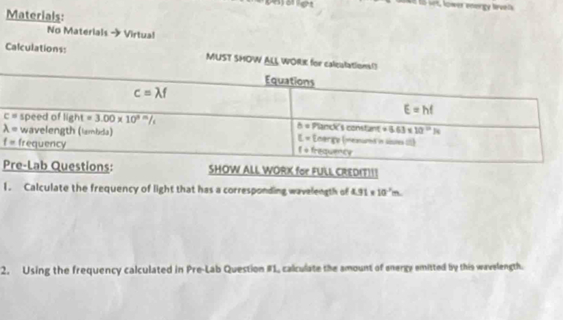 ot
Materials:
No Materials → Virtual
Calculations: MUST SHOW ALL WORK for calculat
IT)!!
1. Calculate the frequency of light that has a corresponding wavelength of L 91 s 10^(-3)m
2. Using the frequency calculated in Pre-Lab Question #1, calculate the amount of energy emitted by this wavelength.