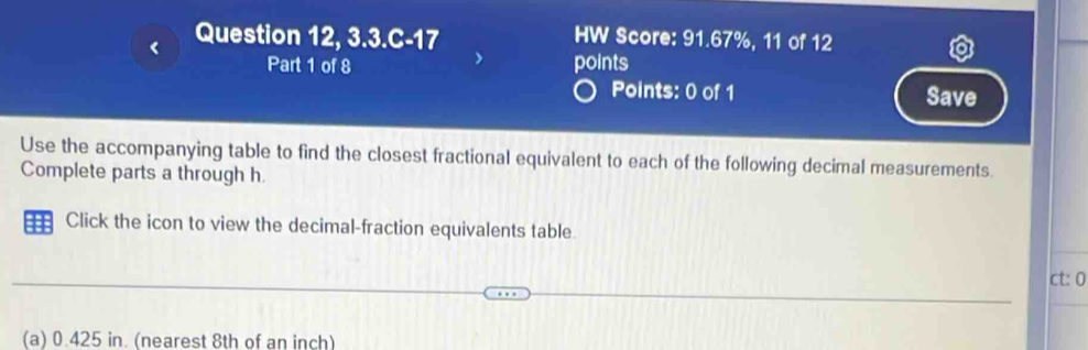 Question 12, 3.3.C-17 HW Score: 91.67%, 11 of 12 
Part 1 of 8 points 
Points: 0 of 1 Save 
Use the accompanying table to find the closest fractional equivalent to each of the following decimal measurements. 
Complete parts a through h. 
::: Click the icon to view the decimal-fraction equivalents table 
ct: 0 
(a) 0.425 in. (nearest 8th of an inch)