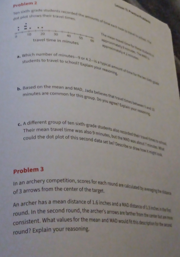 Probiem 2 
Lesson 1: Practice Prblée 
dot plot shows their travel times 
Ten sixth-grade students recorded the amoentsf time ech lak i me e o 
he mean travel time for thee stude d . 
travel time in minutes approximately 9 minutes Th1 
approximately 4 2 minuter
students to travel to school? Explain your reasoning 
. Which number of minutes - 9 or 4.2 -is a typical amount of time for ten wint go 
b. Based on the mean and MAD, Jada believes that travel times between 5 and
minutes are common for this group. Do you agree? Explain your reani 
c. A different group of ten sixth-grade students also recorded their travel times to suho 
Their mean travel time was also 9 minutes, but the MAD was about 7 minutes. Wha 
could the dot plot of this second data set be? Describe or draw how it might look 
Problem 3
In an archery competition, scores for each round are calculated by averaging the distance 
of 3 arrows from the center of the target. 
An archer has a mean distance of 1.6 inches and a MAD distance of 1.3 inches in the flirst 
round. In the second round, the archer's arrows are farther from the center but are more 
consistent. What values for the mean and MAD would fit this description for the second 
round? Explain your reasoning.