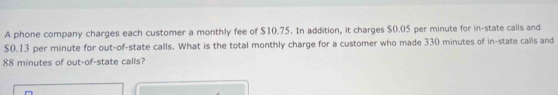 A phone company charges each customer a monthly fee of $10.75. In addition, it charges $0.05 per minute for in-state calls and
$0.13 per minute for out-of-state calls. What is the total monthly charge for a customer who made 330 minutes of in-state calls and
88 minutes of out-of-state calls?