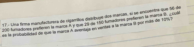 17.- Una firma manufacturera de cigarrillos distribuye dos marcas, si se encuentra que 56 de
200 fumadores prefieren la marca A y que 29 de 150 fumadores prefieren la marca B. ¿cuál 
es la probabilidad de que la marca A aventaja en ventas a la marca B por más de 10%?