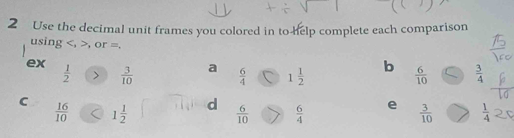 Use the decimal unit frames you colored in to help complete each comparison 
using , , or =. 
b 
ex  1/2   3/10   3/4 
a  6/4  1 1/2   6/10 
e 
C  16/10  1 1/2   3/10   1/4 
d  6/10   6/4 