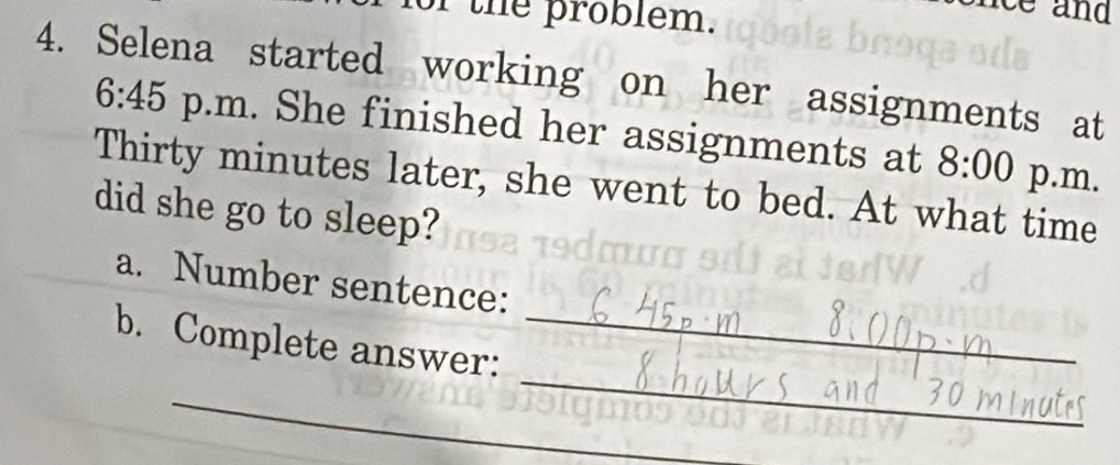 for the problem. 
ce an 
4. Selena started working on her assignments at 
6:45 p.m. She finished her assignments at 8:00 p.m. 
Thirty minutes later, she went to bed. At what time 
did she go to sleep? 
a. Number sentence: 
_ 
b. Complete answer:_ 
_