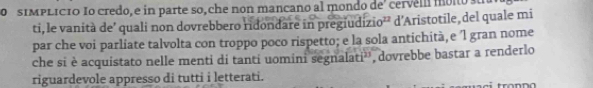 sIMPLICIO Io credo, e in parte so, che non mancano al mondo de' cervei moio s 
ti, le vanità de’ quali non dovrebbero ridondare in pregiudizio²² d'Aristotile, del quale mi 
par che voi parliate talvolta con troppo poco rispetto; e la sola antichità, e l gran nome 
che si è acquistato nelle menti di tanti uomini segnalati'', dovrebbe bastar a renderlo 
riguardevole appresso di tutti i letterati. 
fronno